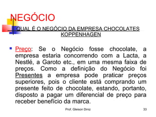 NEGÓCIO
QUAL É O NEGÓCIO DA EMPRESA CHOCOLATES
KOPPENHAGEN
 Preço: Se o Negócio fosse chocolate, a
empresa estaria concorrendo com a Lacta, a
Nestlé, a Garoto etc., em uma mesma faixa de
preços. Como a definição do Negócio foi
Presentes a empresa pode praticar preços
superiores, pois o cliente está comprando um
presente feito de chocolate, estando, portanto,
disposto a pagar um diferencial de preço para
receber benefício da marca.
33Prof. Gleison Diniz
 