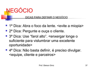NEGÓCIO
DICAS PARA DEFINIR O NEGÓCIO
 1ª Dica: Abra o foco da lente. <evite a miopia>
 2ª Dica: Pergunte e ouça o cliente.
 3ª Dica: Use “farol alto”. <enxergar longe o
suficiente para vislumbrar uma excelente
oportunidade>
 4ª Dica: Não basta definir, é preciso divulgar.
<equipe, cliente e parceiros>
37Prof. Gleison Diniz
 