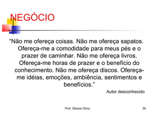 “Não me ofereça coisas. Não me ofereça sapatos.
Ofereça-me a comodidade para meus pés e o
prazer de caminhar. Não me ofereça livros.
Ofereça-me horas de prazer e o benefício do
conhecimento. Não me ofereça discos. Ofereça-
me idéias, emoções, ambiência, sentimentos e
benefícios.”
Autor desconhecido
NEGÓCIO
39Prof. Gleison Diniz
 