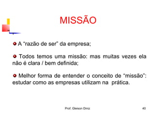 A “razão de ser” da empresa;
Todos temos uma missão: mas muitas vezes ela
não é clara / bem definida;
Melhor forma de entender o conceito de “missão”:
estudar como as empresas utilizam na prática.
MISSÃO
40Prof. Gleison Diniz
 