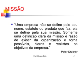 MISSÃO
 “Uma empresa não se define pelo seu
nome, estatuto ou produto que faz; ela
se define pela sua missão. Somente
uma definição clara da missão é razão
de existir da organização e torna
possíveis, claros e realistas os
objetivos da empresa.”
Peter Drucker
41Prof. Gleison Diniz
 