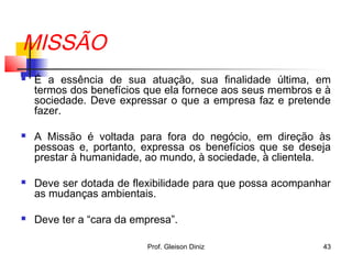 MISSÃO
 É a essência de sua atuação, sua finalidade última, em
termos dos benefícios que ela fornece aos seus membros e à
sociedade. Deve expressar o que a empresa faz e pretende
fazer.
 A Missão é voltada para fora do negócio, em direção às
pessoas e, portanto, expressa os benefícios que se deseja
prestar à humanidade, ao mundo, à sociedade, à clientela.
 Deve ser dotada de flexibilidade para que possa acompanhar
as mudanças ambientais.
 Deve ter a “cara da empresa”.
43Prof. Gleison Diniz
 