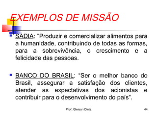 EXEMPLOS DE MISSÃO
 SADIA: “Produzir e comercializar alimentos para
a humanidade, contribuindo de todas as formas,
para a sobrevivência, o crescimento e a
felicidade das pessoas.
 BANCO DO BRASIL: “Ser o melhor banco do
Brasil, assegurar a satisfação dos clientes,
atender as expectativas dos acionistas e
contribuir para o desenvolvimento do país”.
44Prof. Gleison Diniz
 
