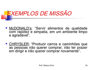 EXEMPLOS DE MISSÃO
 McDONALD’s: “Servir alimentos de qualidade
com rapidez e simpatia, em um ambiente limpo
e agradável”.
 CHRYSLER: “Produzir carros e caminhões que
as pessoas irão querer comprar, irão ter prazer
em dirigir e irão querer comprar novamente”.
45Prof. Gleison Diniz
 