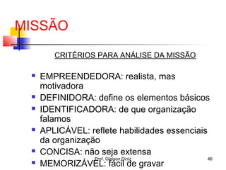 MISSÃO
CRITÉRIOS PARA ANÁLISE DA MISSÃO
 EMPREENDEDORA: realista, mas
motivadora
 DEFINIDORA: define os elementos básicos
 IDENTIFICADORA: de que organização
falamos
 APLICÁVEL: reflete habilidades essenciais
da organização
 CONCISA: não seja extensa
 MEMORIZÁVEL: fácil de gravar
46Prof. Gleison Diniz
 