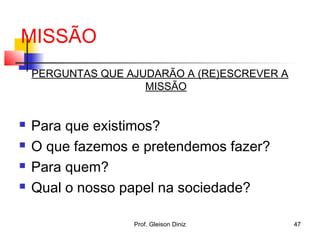 MISSÃO
PERGUNTAS QUE AJUDARÃO A (RE)ESCREVER A
MISSÃO
 Para que existimos?
 O que fazemos e pretendemos fazer?
 Para quem?
 Qual o nosso papel na sociedade?
47Prof. Gleison Diniz
 