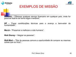 Citibank - “Oferecer qualquer serviço financeiro em qualquer país, onde for
possível fazê-lo de forma legal e rentável”;
HP - “Fazer contribuições técnicas para o avanço e bem-estar da
humanidade”;
Merck - “Preservar e melhorar a vida humana”;
Walt Disney - “Alegrar as pessoas”;
Wall-Mart – “Dar às pessoas comuns a oportunidade de comprar as mesmas
coisas que os ricos”;
EXEMPLOS DE MISSÃO
48Prof. Gleison Diniz
 