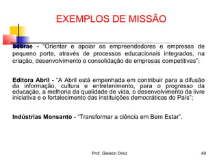 Sebrae - “Orientar e apoiar os empreendedores e empresas de
pequeno porte, através de processos educacionais integrados, na
criação, desenvolvimento e consolidação de empresas competitivas”;
Editora Abril - “A Abril está empenhada em contribuir para a difusão
da informação, cultura e entretenimento, para o progresso da
educação, a melhoria da qualidade de vida, o desenvolvimento da livre
iniciativa e o fortalecimento das instituições democráticas do País”;
Indústrias Monsanto - “Transformar a ciência em Bem Estar”.
49Prof. Gleison Diniz
EXEMPLOS DE MISSÃO
 