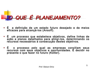 O QUE É PLANEJAMENTO?O QUE É PLANEJAMENTO?
É a definição de um estado futuro desejado e de meios
eficazes para alcançá-los (Ansoff).
É um processo que estabelece objetivos, define linhas de
ação e planos detalhados para atingí-los, determinando os
recursos necessários à consecução destes objetivos.
É o processo pelo qual as empresas conciliam seus
recursos com seus objetivos e oportunidades. É decidir no
presente o que fazer no futuro (Kotler).
5
Prof. Gleison Diniz
 