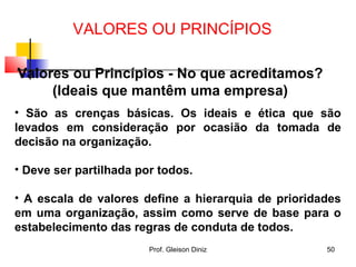 Valores ou Princípios - No que acreditamos?
(Ideais que mantêm uma empresa)
• São as crenças básicas. Os ideais e ética que são
levados em consideração por ocasião da tomada de
decisão na organização.
• Deve ser partilhada por todos.
• A escala de valores define a hierarquia de prioridades
em uma organização, assim como serve de base para o
estabelecimento das regras de conduta de todos.
VALORES OU PRINCÍPIOS
50Prof. Gleison Diniz
 