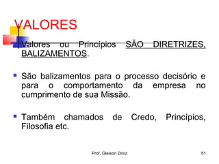 VALORES
 Valores ou Princípios SÃO DIRETRIZES,
BALIZAMENTOS.
 São balizamentos para o processo decisório e
para o comportamento da empresa no
cumprimento de sua Missão.
 Também chamados de Credo, Princípios,
Filosofia etc.
51Prof. Gleison Diniz
 