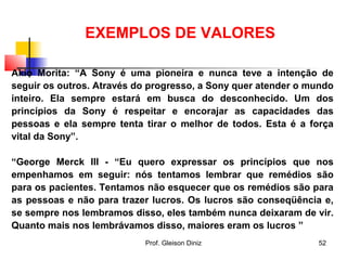 EXEMPLOS DE VALORES
Akio Morita: “A Sony é uma pioneira e nunca teve a intenção de
seguir os outros. Através do progresso, a Sony quer atender o mundo
inteiro. Ela sempre estará em busca do desconhecido. Um dos
princípios da Sony é respeitar e encorajar as capacidades das
pessoas e ela sempre tenta tirar o melhor de todos. Esta é a força
vital da Sony”.
“George Merck III - “Eu quero expressar os princípios que nos
empenhamos em seguir: nós tentamos lembrar que remédios são
para os pacientes. Tentamos não esquecer que os remédios são para
as pessoas e não para trazer lucros. Os lucros são conseqüência e,
se sempre nos lembramos disso, eles também nunca deixaram de vir.
Quanto mais nos lembrávamos disso, maiores eram os lucros ”
52Prof. Gleison Diniz
 
