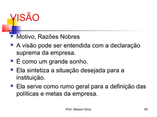 VISÃO
 Motivo, Razões Nobres
 A visão pode ser entendida com a declaração
suprema da empresa.
 É como um grande sonho.
 Ela sintetiza a situação desejada para a
instituição.
 Ela serve como rumo geral para a definição das
políticas e metas da empresa.
59Prof. Gleison Diniz
 
