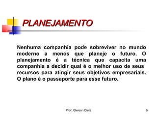 PLANEJAMENTOPLANEJAMENTO
Nenhuma companhia pode sobreviver no mundo
moderno a menos que planeje o futuro. O
planejamento é a técnica que capacita uma
companhia a decidir qual é o melhor uso de seus
recursos para atingir seus objetivos empresariais.
O plano é o passaporte para esse futuro.
6Prof. Gleison Diniz
 