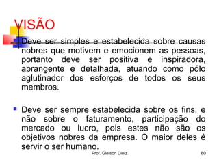 VISÃO
 Deve ser simples e estabelecida sobre causas
nobres que motivem e emocionem as pessoas,
portanto deve ser positiva e inspiradora,
abrangente e detalhada, atuando como pólo
aglutinador dos esforços de todos os seus
membros.
 Deve ser sempre estabelecida sobre os fins, e
não sobre o faturamento, participação do
mercado ou lucro, pois estes não são os
objetivos nobres da empresa. O maior deles é
servir o ser humano.
60Prof. Gleison Diniz
 