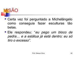 VISÃO
 Certa vez foi perguntado a Michelângelo
como conseguia fazer esculturas tão
belas.
 Ele respondeu: “eu pego um bloco de
pedra… e a estátua já está dentro; eu só
tiro o excesso”.
62Prof. Gleison Diniz
 