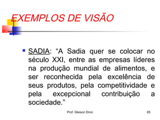 EXEMPLOS DE VISÃO
 SADIA: “A Sadia quer se colocar no
século XXI, entre as empresas líderes
na produção mundial de alimentos, e
ser reconhecida pela excelência de
seus produtos, pela competitividade e
pela excepcional contribuição a
sociedade.”
65Prof. Gleison Diniz
 