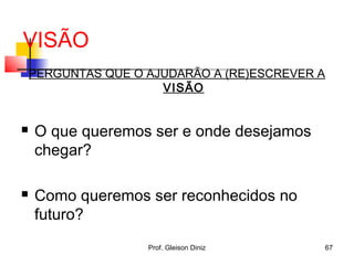 VISÃO
PERGUNTAS QUE O AJUDARÃO A (RE)ESCREVER A
VISÃO
 O que queremos ser e onde desejamos
chegar?
 Como queremos ser reconhecidos no
futuro?
67Prof. Gleison Diniz
 