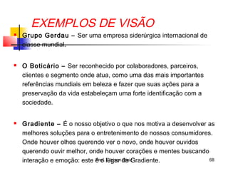 EXEMPLOS DE VISÃO
 Grupo Gerdau – Ser uma empresa siderúrgica internacional de
classe mundial.
 O Boticário – Ser reconhecido por colaboradores, parceiros,
clientes e segmento onde atua, como uma das mais importantes
referências mundiais em beleza e fazer que suas ações para a
preservação da vida estabeleçam uma forte identificação com a
sociedade.
 Gradiente – É o nosso objetivo o que nos motiva a desenvolver as
melhores soluções para o entretenimento de nossos consumidores.
Onde houver olhos querendo ver o novo, onde houver ouvidos
querendo ouvir melhor, onde houver corações e mentes buscando
interação e emoção: este é o lugar da Gradiente. 68Prof. Gleison Diniz
 