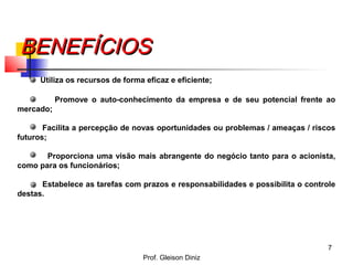 BENEFÍCIOSBENEFÍCIOS
Utiliza os recursos de forma eficaz e eficiente;
Promove o auto-conhecimento da empresa e de seu potencial frente ao
mercado;
Facilita a percepção de novas oportunidades ou problemas / ameaças / riscos
futuros;
Proporciona uma visão mais abrangente do negócio tanto para o acionista,
como para os funcionários;
Estabelece as tarefas com prazos e responsabilidades e possibilita o controle
destas.
7
Prof. Gleison Diniz
 