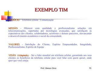 NEGÓCIONEGÓCIO – Telefonia celular / Comunicação
MISSÃOMISSÃO - Oferecer com qualidade e profissionalismo soluções em
telecomunicações, suportadas por tecnologias avançadas, que satisfaçam às
expectativas dos clientes, colaboradores, acionistas e demais parceiros, alavancando
o desenvolvimento econômico e social da comunidade.
VALORESVALORES - Satisfação do Cliente, Espírito Empreendedor, Integridade,
Profissionalismo, Espírito de Equipe
VISÃO (Adaptado)VISÃO (Adaptado) – Ser a líder mundial em telefonia celular, garantindo aos seus
clientes os benefícios da telefonia celular para você falar com quem quiser, onde
quer que você esteja.
EXEMPLO TIMEXEMPLO TIM
70Prof. Gleison Diniz
 