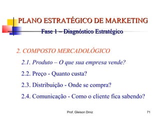PLANO ESTRATÉGICO DE MARKETINGPLANO ESTRATÉGICO DE MARKETING
Fase 1 – Diagnóstico EstratégicoFase 1 – Diagnóstico Estratégico
2. COMPOSTO MERCADOLÓGICO
2.1. Produto – O que sua empresa vende?
2.2. Preço - Quanto custa?
2.3. Distribuição - Onde se compra?
2.4. Comunicação - Como o cliente fica sabendo?
71Prof. Gleison Diniz
 