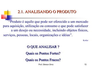 “Produto é aquilo que pode ser oferecido a um mercado
para aquisição, utilização ou consumo e que pode satisfazer
a um desejo ou necessidade, incluindo objetos físicos,
serviços, pessoas, locais, organizações e idéias”.
Kotler
O QUE ANALISAR ?O QUE ANALISAR ?
Quais os Pontos Fortes?Quais os Pontos Fortes?
Quais os Pontos Fracos?Quais os Pontos Fracos?
2.1. ANALISANDO O PRODUTO2.1. ANALISANDO O PRODUTO
72Prof. Gleison Diniz
 