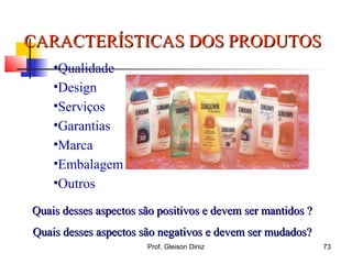 •Qualidade
•Design
•Serviços
•Garantias
•Marca
•Embalagem
•Outros
CARACTERÍSTICAS DOS PRODUTOSCARACTERÍSTICAS DOS PRODUTOS
Quais desses aspectos são positivos e devem ser mantidos ?Quais desses aspectos são positivos e devem ser mantidos ?
Quais desses aspectos são negativos e devem ser mudados?Quais desses aspectos são negativos e devem ser mudados?
73Prof. Gleison Diniz
 