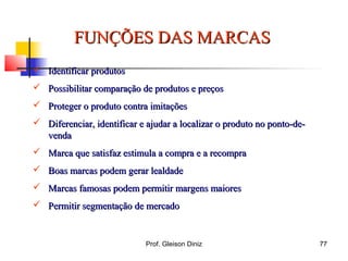 FUNÇÕES DAS MARCASFUNÇÕES DAS MARCAS
 Identificar produtosIdentificar produtos
 Possibilitar comparação de produtos e preçosPossibilitar comparação de produtos e preços
 Proteger o produto contra imitaçõesProteger o produto contra imitações
 Diferenciar, identificar e ajudar a localizar o produto no ponto-de-Diferenciar, identificar e ajudar a localizar o produto no ponto-de-
vendavenda
 Marca que satisfaz estimula a compra e a recompraMarca que satisfaz estimula a compra e a recompra
 Boas marcas podem gerar lealdadeBoas marcas podem gerar lealdade
 Marcas famosas podem permitir margens maioresMarcas famosas podem permitir margens maiores
 Permitir segmentação de mercadoPermitir segmentação de mercado
77Prof. Gleison Diniz
 