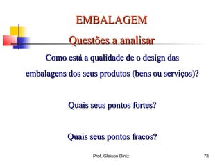 EMBALAGEMEMBALAGEM
Questões a analisarQuestões a analisar
Como está a qualidade de o design dasComo está a qualidade de o design das
embalagens dos seus produtos (bens ou serviços)?embalagens dos seus produtos (bens ou serviços)?
Quais seus pontos fortes?Quais seus pontos fortes?
Quais seus pontos fracos?Quais seus pontos fracos?
78Prof. Gleison Diniz
 