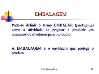 EMBALAGEMEMBALAGEM
Pode-se definir o termo EMBALAR (Pode-se definir o termo EMBALAR (packagingpackaging))
como a atividade de projetar e produzir umcomo a atividade de projetar e produzir um
containercontainer ou invólucro para o produto.ou invólucro para o produto.
A EMBALAGEM é o envólucro que protege oA EMBALAGEM é o envólucro que protege o
produto.produto.
79Prof. Gleison Diniz
 