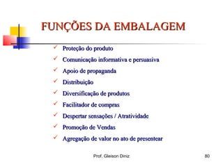 FUNÇÕES DA EMBALAGEMFUNÇÕES DA EMBALAGEM
 Proteção do produtoProteção do produto
 Comunicação informativa e persuasivaComunicação informativa e persuasiva
 Apoio de propagandaApoio de propaganda
 DistribuiçãoDistribuição
 Diversificação de produtosDiversificação de produtos
 Facilitador de comprasFacilitador de compras
 Despertar sensações / AtratividadeDespertar sensações / Atratividade
 Promoção de VendasPromoção de Vendas
 Agregação de valor no ato de presentearAgregação de valor no ato de presentear
80Prof. Gleison Diniz
 