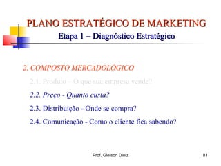 PLANO ESTRATÉGICO DE MARKETINGPLANO ESTRATÉGICO DE MARKETING
Etapa 1 – Diagnóstico EstratégicoEtapa 1 – Diagnóstico Estratégico
2. COMPOSTO MERCADOLÓGICO
2.1. Produto – O que sua empresa vende?
2.2. Preço - Quanto custa?
2.3. Distribuição - Onde se compra?
2.4. Comunicação - Como o cliente fica sabendo?
81Prof. Gleison Diniz
 