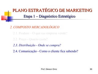 PLANO ESTRATÉGICO DE MARKETINGPLANO ESTRATÉGICO DE MARKETING
Etapa 1 – Diagnóstico EstratégicoEtapa 1 – Diagnóstico Estratégico
2. COMPOSTO MERCADOLÓGICO
2.1. Produto – O que sua empresa vende?
2.2. Preço - Quanto custa?
2.3. Distribuição - Onde se compra?
2.4. Comunicação - Como o cliente fica sabendo?
86Prof. Gleison Diniz
 