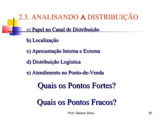 a) Papel no Canal de DistribuiçãoPapel no Canal de Distribuição
b) Localizaçãob) Localização
c) Apresentação Interna e Externac) Apresentação Interna e Externa
d) Distribuição Logísticad) Distribuição Logística
e) Atendimento no Ponto-de-Vendae) Atendimento no Ponto-de-Venda
Quais os Pontos Fortes?Quais os Pontos Fortes?
Quais os Pontos Fracos?Quais os Pontos Fracos?
2.3. ANALISANDO AA DISTRIBUIÇÃO
87Prof. Gleison Diniz
 