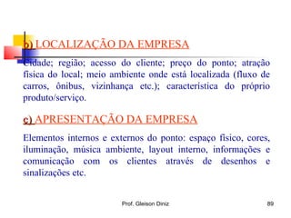 b)b) LOCALIZAÇÃO DA EMPRESA
Cidade; região; acesso do cliente; preço do ponto; atração
física do local; meio ambiente onde está localizada (fluxo de
carros, ônibus, vizinhança etc.); característica do próprio
produto/serviço.
c)c) APRESENTAÇÃO DA EMPRESA
Elementos internos e externos do ponto: espaço físico, cores,
iluminação, música ambiente, layout interno, informações e
comunicação com os clientes através de desenhos e
sinalizações etc.
89Prof. Gleison Diniz
 
