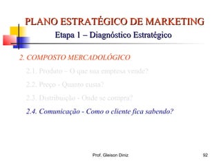 PLANO ESTRATÉGICO DE MARKETINGPLANO ESTRATÉGICO DE MARKETING
Etapa 1 – Diagnóstico EstratégicoEtapa 1 – Diagnóstico Estratégico
2. COMPOSTO MERCADOLÓGICO
2.1. Produto – O que sua empresa vende?
2.2. Preço - Quanto custa?
2.3. Distribuição - Onde se compra?
2.4. Comunicação - Como o cliente fica sabendo?
92Prof. Gleison Diniz
 
