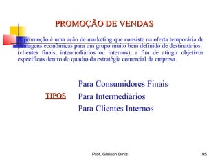 PROMOÇÃO DE VENDASPROMOÇÃO DE VENDAS
A promoção é uma ação de marketing que consiste na oferta temporária de
vantagens econômicas para um grupo muito bem definido de destinatários
(clientes finais, intermediários ou internos), a fim de atingir objetivos
específicos dentro do quadro da estratégia comercial da empresa.
TIPOSTIPOS
Para Consumidores Finais
Para Intermediários
Para Clientes Internos
95Prof. Gleison Diniz
 
