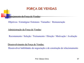 Planejamento da Força de VendasPlanejamento da Força de Vendas::
Objetivos / Estratégias/ Estrutura / Tamanho / Remuneração
Administração da Força de VendasAdministração da Força de Vendas::
Desenvolvimento da Força de Vendas:Desenvolvimento da Força de Vendas:
Recrutamento / Seleção / Treinamento / Direção / Motivação / Avaliação
Desenvolver habilidades de negociação e de construção de relacionamento
FORÇA DE VENDASFORÇA DE VENDAS
97Prof. Gleison Diniz
 