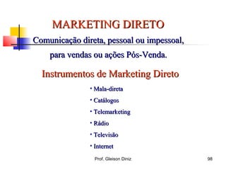 MARKETING DIRETOMARKETING DIRETO
Comunicação direta, pessoal ou impessoal,Comunicação direta, pessoal ou impessoal,
para vendas ou ações Pós-Venda.para vendas ou ações Pós-Venda.
Instrumentos de Marketing DiretoInstrumentos de Marketing Direto
• Mala-diretaMala-direta
• CatálogosCatálogos
• TelemarketingTelemarketing
• RádioRádio
• TelevisãoTelevisão
• InternetInternet
98Prof. Gleison Diniz
 