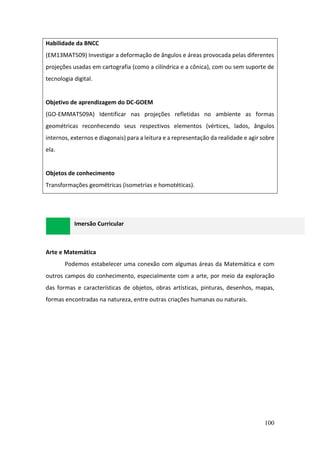 100
Habilidade da BNCC
(EM13MAT509) Investigar a deformação de ângulos e áreas provocada pelas diferentes
projeções usadas em cartografia (como a cilíndrica e a cônica), com ou sem suporte de
tecnologia digital.
Objetivo de aprendizagem do DC-GOEM
(GO-EMMAT509A) Identificar nas projeções refletidas no ambiente as formas
geométricas reconhecendo seus respectivos elementos (vértices, lados, ângulos
internos, externos e diagonais) para a leitura e a representação da realidade e agir sobre
ela.
Objetos de conhecimento
Transformações geométricas (isometrias e homotéticas).
Imersão Curricular
Arte e Matemática
Podemos estabelecer uma conexão com algumas áreas da Matemática e com
outros campos do conhecimento, especialmente com a arte, por meio da exploração
das formas e características de objetos, obras artísticas, pinturas, desenhos, mapas,
formas encontradas na natureza, entre outras criações humanas ou naturais.
 