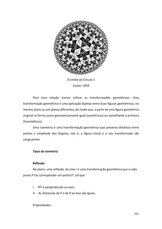101
O Limite do Círculo 1
Escher 1958
Para essa relação iremos utilizar as transformações geométricas. Uma
transformação geométrica é uma aplicação bijetiva entre duas figuras geométricas, no
mesmo plano ou em planos diferentes, de modo que, a partir de uma figura geométrica
original se forma outra geometricamente igual (isométricas) ou semelhante à primeira
(homotéticas).
Uma Isometria é uma transformação geométrica que preserva distância entre
pontos e amplitude dos ângulos, isto é, a figura inicial e o seu transformado são
congruentes.
Tipos de isometria
Reflexão
No plano, uma reflexão, de eixo r é uma transformação geométrica que a cada
ponto P faz corresponder um ponto P’, tal que:
I. PP’ é perpendicular ao eixo;
II. As distancias de P e de P ́ao eixo são iguais.
Propriedades:
 