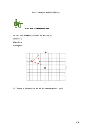 104
Fonte: Elaborado para fins didáticos.
ATIVIDADE DE APRENDIZAGEM
01. Faça uma reflexão do triângulo ABC em relação
a) ao eixo y;
b) ao eixo x;
c) a origem O
02. Observe os polígonos ABC e A’B’C’ no plano cartesiano a seguir.
 