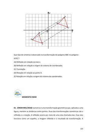 105
Que tipo de simetria é observado na transformação do polígono ABC no polígono
A’B’C’?
(A) Reflexão em relação ao eixo x.
(B) Reflexão em relação a origem do sistema de coordenadas.
(C) Translação.
(D) Rotação em relação ao ponto A.
(E) Rotação em relação a origem do sistema de coordenadas.
MOMENTO ENEM
01. (ENEM MEC/2018) Isometria é uma transformação geométrica que, aplicada a uma
figura, mantém as distâncias entre pontos. Duas das transformações isométricas são a
reflexão e a rotação. A reflexão ocorre por meio de uma reta chamada eixo. Esse eixo
funciona como um espelho, a imagem refletida é o resultado da transformação. A
 