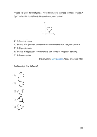 106
rotação é o “giro” de uma figura ao redor de um ponto chamado centro de rotação. A
figura sofreu cinco transformações isométricas, nessa ordem:
1ª) Reflexão no eixo x;
2ª) Rotação de 90 graus no sentido anti-horário, com centro de rotação no ponto A;
3ª) Reflexão no eixo y;
4ª) Rotação de 45 graus no sentido horário, com centro de rotação no ponto A;
5ª) Reflexão no eixo x.
Disponível em: www.pucsp.br. Acesso em: 2 ago. 2012.
Qual a posição final da figura?
(A)
(B)
(C)
(D)
(E)
 