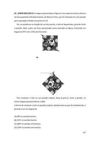 107
02. (ENEM MEC/2017) A imagem apresentada na figura é uma cópia em preto e branco
da tela quadrada intitulada O peixe, de Marcos Pinto, que foi colocada em uma parede
para exposição e fixada nos pontos A e B.
Por um problema na fixação de um dos pontos, a tela se desprendeu, girando rente
à parede. Após o giro, ela ficou posicionada como ilustrado na figura, formando um
ângulo de 45º com a linha do horizonte.
Para recolocar a tela na sua posição original, deve-se girá-la, rente à parede, no
menor ângulo possível inferior a 360º.
A forma de recolocar a tela na posição original, obedecendo ao que foi estabelecido, é
girando-a em um ângulo de
(A) 90º no sentido horário.
(B) 135º no sentido horário.
(C) 180º no sentido anti-horário.
(D) 270º no sentido anti-horário.
 