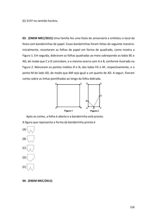 108
(E) 315º no sentido horário.
03. (ENEM MEC/2015) Uma família fez uma festa de aniversário e enfeitou o local da
festa com bandeirinhas de papel. Essas bandeirinhas foram feitas da seguinte maneira:
inicialmente, recortaram as folhas de papel em forma de quadrado, como mostra a
Figura 1. Em seguida, dobraram as folhas quadradas ao meio sobrepondo os lados BC e
AD, de modo que C e D coincidam, e o mesmo ocorra com A e B, conforme ilustrado na
Figura 2. Marcaram os pontos médios O e N, dos lados FG e AF, respectivamente, e o
ponto M do lado AD, de modo que AM seja igual a um quarto de AD. A seguir, fizeram
cortes sobre as linhas pontilhadas ao longo da folha dobrada.
Após os cortes, a folha é aberta e a bandeirinha está pronta.
A figura que representa a forma da bandeirinha pronta é
(A)
(B)
(C)
(D)
(E)
04. (ENEM MEC/2011)
 