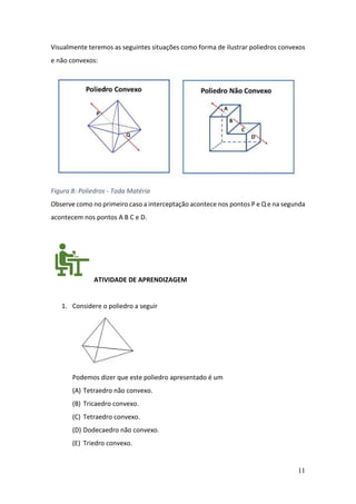 11
Visualmente teremos as seguintes situações como forma de ilustrar poliedros convexos
e não convexos:
Figura 8: Poliedros - Toda Matéria
Observe como no primeiro caso a interceptação acontece nos pontos P e Q e na segunda
acontecem nos pontos A B C e D.
ATIVIDADE DE APRENDIZAGEM
1. Considere o poliedro a seguir
Podemos dizer que este poliedro apresentado é um
(A) Tetraedro não convexo.
(B) Tricaedro convexo.
(C) Tetraedro convexo.
(D) Dodecaedro não convexo.
(E) Triedro convexo.
 