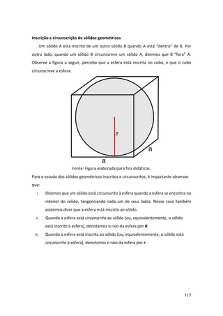 115
Inscrição e circunscrição de sólidos geométricos
Um sólido A está inscrito de um outro sólido B quando A está “dentro” de B. Por
outro lado, quando um sólido B circunscreve um sólido A, dizemos que B “fora” A.
Observe a figura a seguir, perceba que a esfera está inscrita no cubo, e que o cubo
circunscreve a esfera.
Fonte: Figura elaborada para fins didáticos.
Para o estudo dos sólidos geométricos inscritos e circunscritos, é importante observar
que:
i. Dizemos que um sólido está circunscrito à esfera quando a esfera se encontra no
interior do sólido, tangenciando cada um de seus lados. Nesse caso também
podemos dizer que a esfera está inscrita ao sólido.
ii. Quando a esfera está circunscrita ao sólido (ou, equivalentemente, o sólido
está inscrito à esfera), denotamos o raio da esfera por R.
iii. Quando a esfera está inscrita ao sólido (ou, equivalentemente, o sólido está
circunscrito à esfera), denotamos o raio da esfera por r.
 