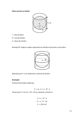 117
Esfera inscrita no cilindro
r = raio da esfera
R = raio do cilindro
h = altura do cilindro
Exemplo 02: A figura a seguir representa um cilindro circunscrito a uma esfera.
Sabendo que R = 5 cm, determine o volume do cilindro.
Resolução:
O volume do cilindro é dado por
𝑉 = 𝐴𝑏 ∙ ℎ = 𝜋 ∙ 𝑅2
∙ ℎ
Temos que R = 5 cm e h = 2R = 10 cm, portanto o volume é
𝑉 = 𝜋 ∙ 𝑅2
∙ ℎ
𝑉 = 𝜋 ∙ 52
∙ 10
𝑉 = 250 𝑐𝑚2
 